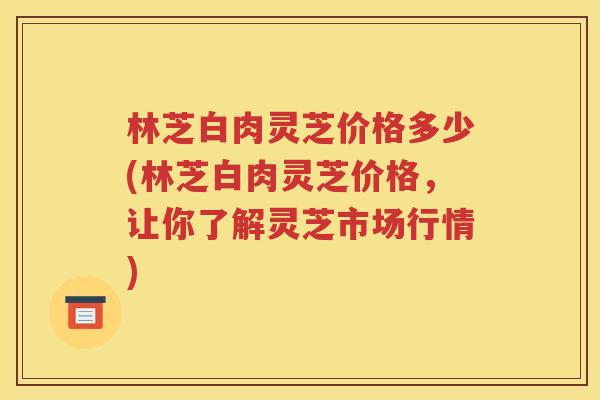 林芝白肉灵芝价格多少(林芝白肉灵芝价格，让你了解灵芝市场行情)