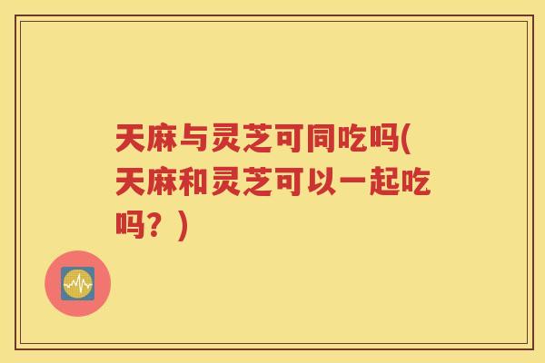 天麻与灵芝可同吃吗(天麻和灵芝可以一起吃吗？)