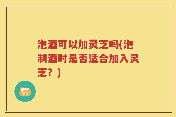 泡酒可以加灵芝吗(泡制酒时是否适合加入灵芝？)