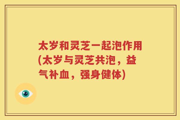太岁和灵芝一起泡作用(太岁与灵芝共泡，益气补血，强身健体)