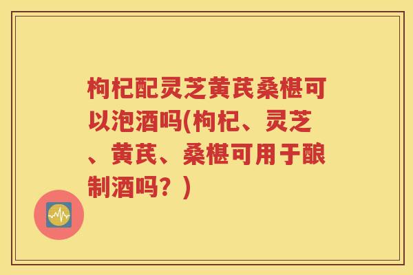 枸杞配灵芝黄芪桑椹可以泡酒吗(枸杞、灵芝、黄芪、桑椹可用于酿制酒吗？)