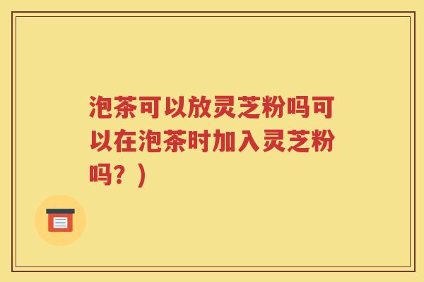 泡茶可以放灵芝粉吗可以在泡茶时加入灵芝粉吗？)