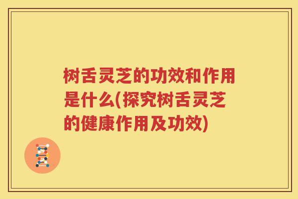 树舌灵芝的功效和作用是什么(探究树舌灵芝的健康作用及功效)
