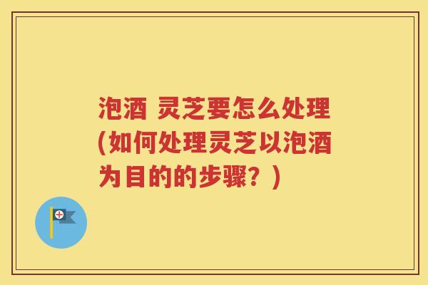 泡酒 灵芝要怎么处理(如何处理灵芝以泡酒为目的的步骤？)