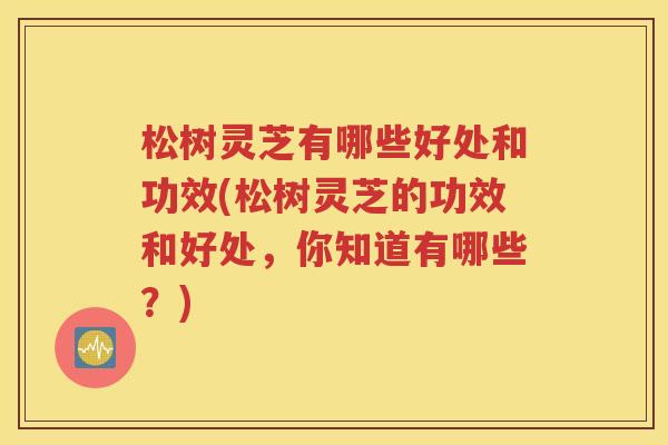 松树灵芝有哪些好处和功效(松树灵芝的功效和好处，你知道有哪些？)