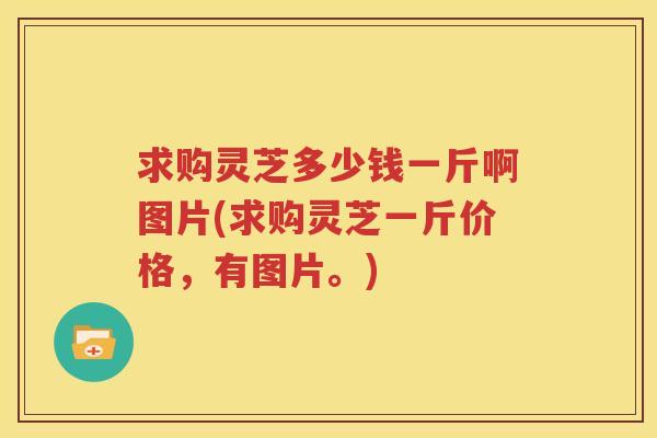求购灵芝多少钱一斤啊图片(求购灵芝一斤价格，有图片。)