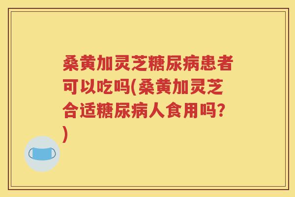 桑黄加灵芝糖尿病患者可以吃吗(桑黄加灵芝合适糖尿病人食用吗？)