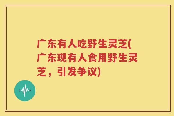 广东有人吃野生灵芝(广东现有人食用野生灵芝，引发争议)