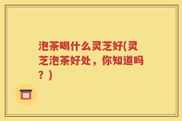 泡茶喝什么灵芝好(灵芝泡茶好处，你知道吗？)