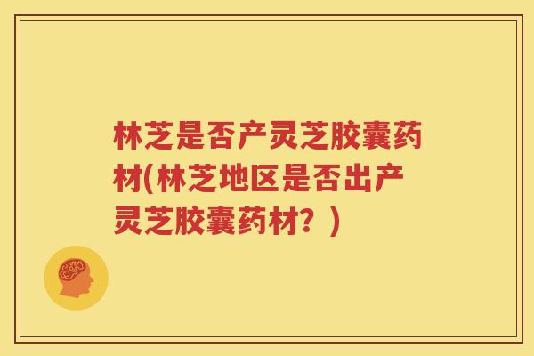 林芝是否产灵芝胶囊药材(林芝地区是否出产灵芝胶囊药材？)