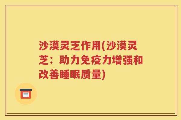 沙漠灵芝作用(沙漠灵芝：助力免疫力增强和改善睡眠质量)