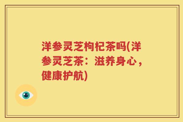 洋参灵芝枸杞茶吗(洋参灵芝茶：滋养身心，健康护航)