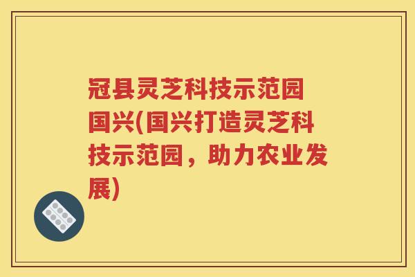 冠县灵芝科技示范园 国兴(国兴打造灵芝科技示范园，助力农业发展)