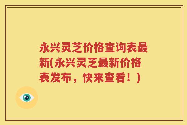 永兴灵芝价格查询表最新(永兴灵芝最新价格表发布，快来查看！)