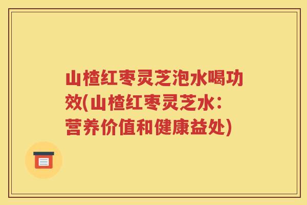 山楂红枣灵芝泡水喝功效(山楂红枣灵芝水：营养价值和健康益处)