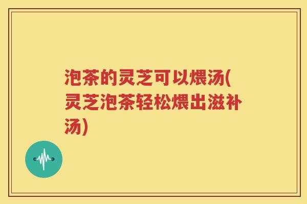 泡茶的灵芝可以煨汤(灵芝泡茶轻松煨出滋补汤)