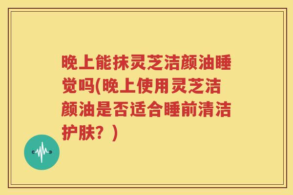 晚上能抹灵芝洁颜油睡觉吗(晚上使用灵芝洁颜油是否适合睡前清洁护肤？)