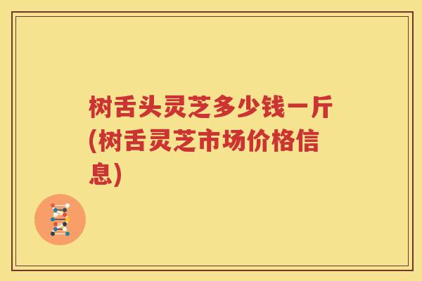 树舌头灵芝多少钱一斤(树舌灵芝市场价格信息)