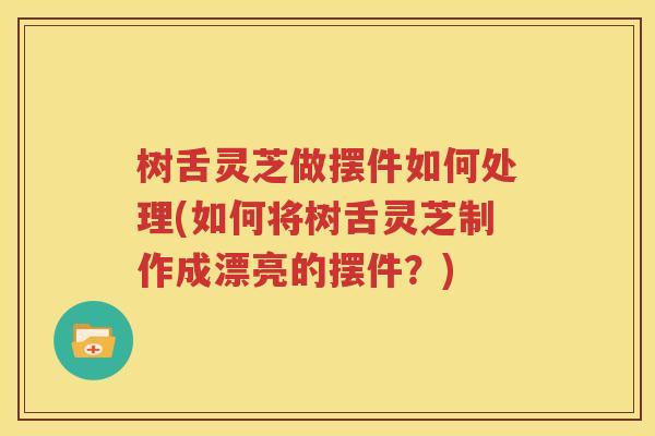 树舌灵芝做摆件如何处理(如何将树舌灵芝制作成漂亮的摆件？)