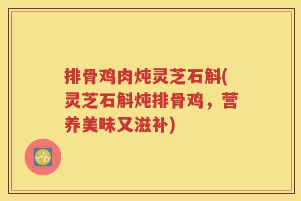 排骨鸡肉炖灵芝石斛(灵芝石斛炖排骨鸡，营养美味又滋补)
