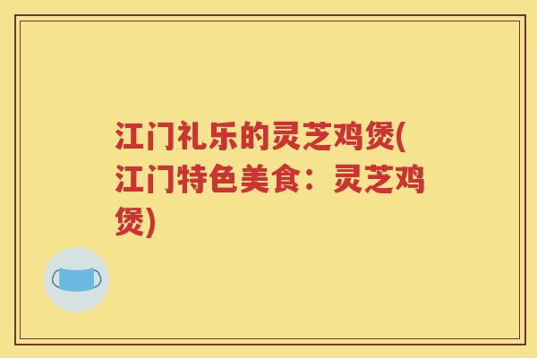 江门礼乐的灵芝鸡煲(江门特色美食：灵芝鸡煲)