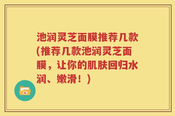 池润灵芝面膜推荐几款(推荐几款池润灵芝面膜，让你的肌肤回归水润、嫩滑！)