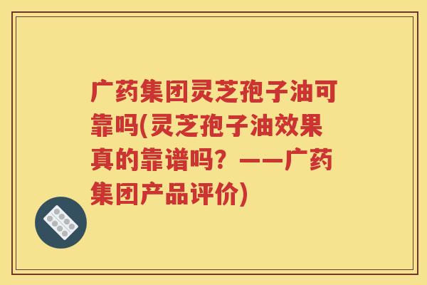 广药集团灵芝孢子油可靠吗(灵芝孢子油效果真的靠谱吗？——广药集团产品评价)