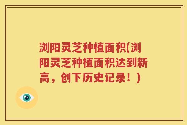 浏阳灵芝种植面积(浏阳灵芝种植面积达到新高，创下历史记录！)