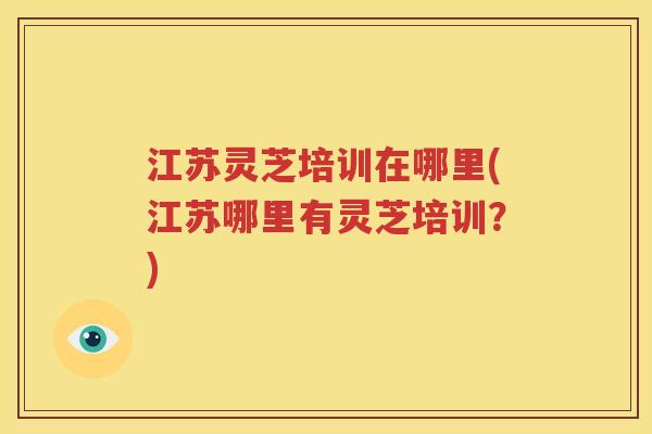 江苏灵芝培训在哪里(江苏哪里有灵芝培训？)