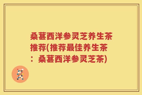 桑葚西洋参灵芝养生茶推荐(推荐最佳养生茶：桑葚西洋参灵芝茶)