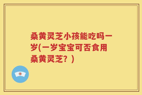 桑黄灵芝小孩能吃吗一岁(一岁宝宝可否食用桑黄灵芝？)