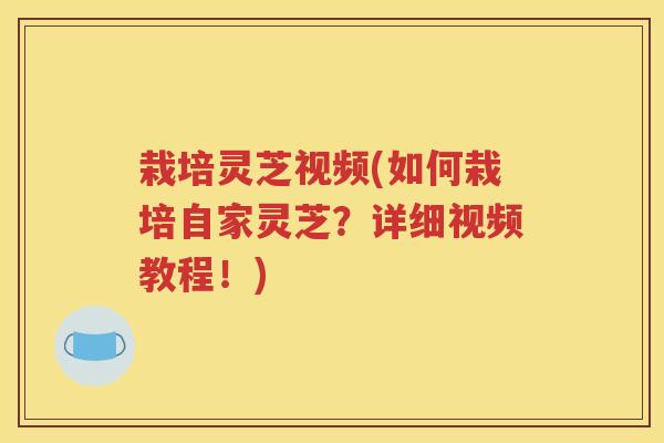 栽培灵芝视频(如何栽培自家灵芝？详细视频教程！)