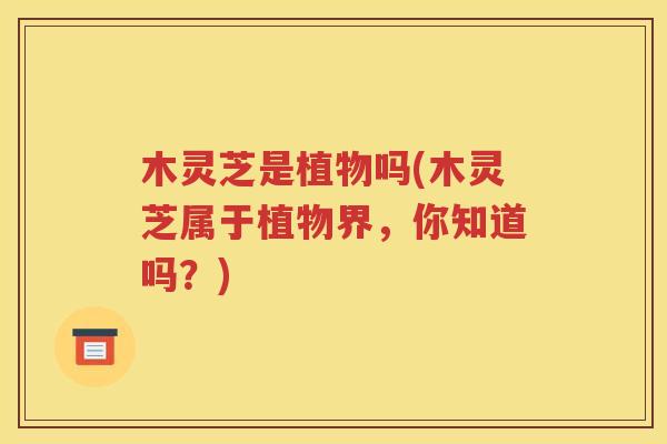 木灵芝是植物吗(木灵芝属于植物界，你知道吗？)