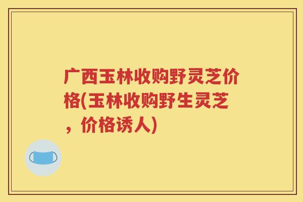 广西玉林收购野灵芝价格(玉林收购野生灵芝，价格诱人)