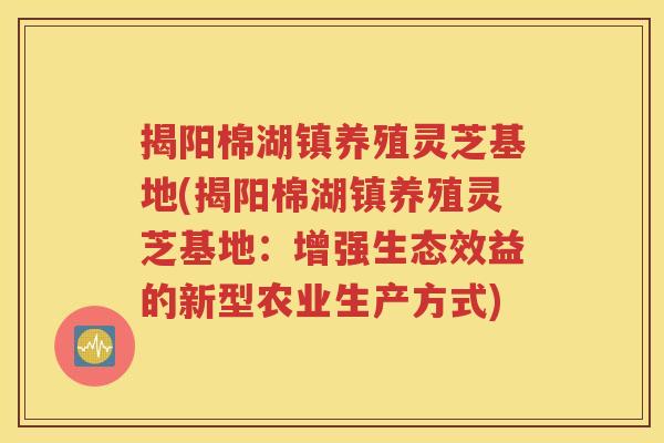 揭阳棉湖镇养殖灵芝基地(揭阳棉湖镇养殖灵芝基地：增强生态效益的新型农业生产方式)