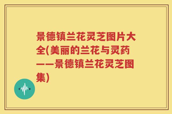 景德镇兰花灵芝图片大全(美丽的兰花与灵药——景德镇兰花灵芝图集)