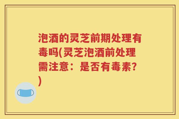 泡酒的灵芝前期处理有毒吗(灵芝泡酒前处理需注意：是否有毒素？)