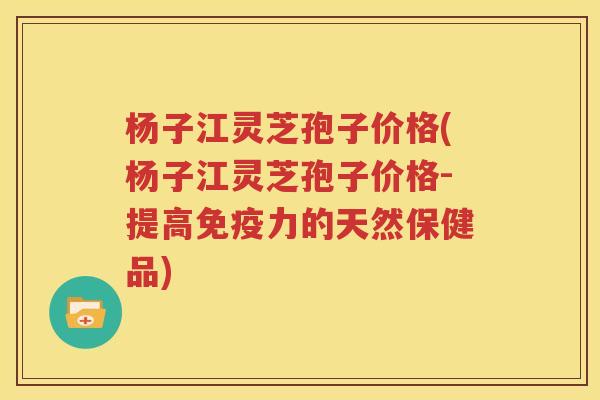 杨子江灵芝孢子价格(杨子江灵芝孢子价格-提高免疫力的天然保健品)