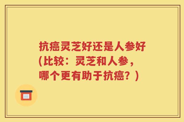 抗癌灵芝好还是人参好(比较：灵芝和人参，哪个更有助于抗癌？)