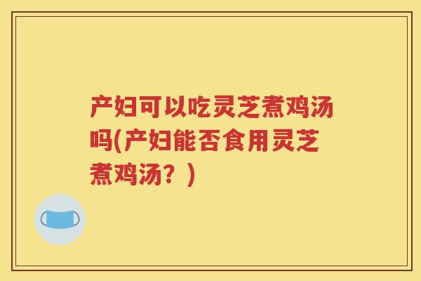 产妇可以吃灵芝煮鸡汤吗(产妇能否食用灵芝煮鸡汤？)