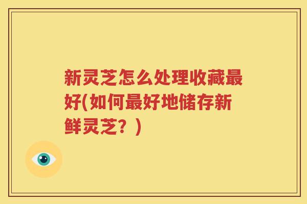 新灵芝怎么处理收藏最好(如何最好地储存新鲜灵芝？)
