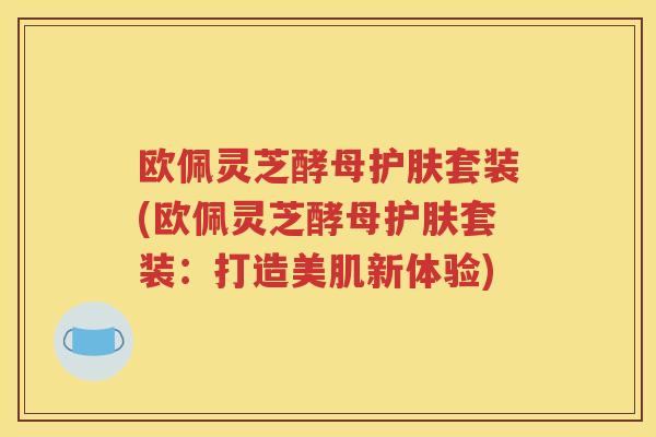 欧佩灵芝酵母护肤套装(欧佩灵芝酵母护肤套装：打造美肌新体验)
