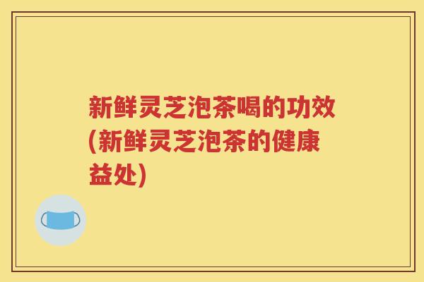 新鲜灵芝泡茶喝的功效(新鲜灵芝泡茶的健康益处)