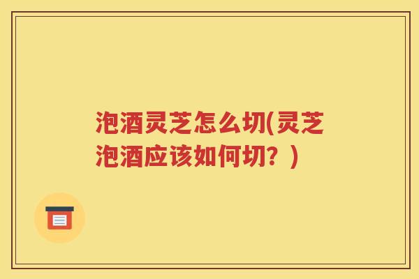 泡酒灵芝怎么切(灵芝泡酒应该如何切？)