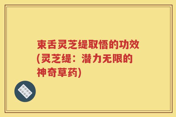 束舌灵芝缇取悟的功效(灵芝缇：潜力无限的神奇草药)