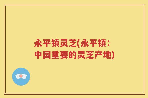 永平镇灵芝(永平镇：中国重要的灵芝产地)