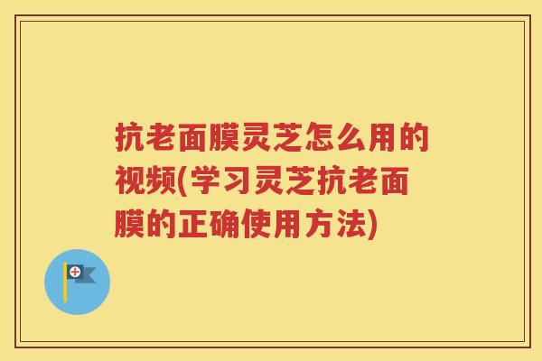 抗老面膜灵芝怎么用的视频(学习灵芝抗老面膜的正确使用方法)
