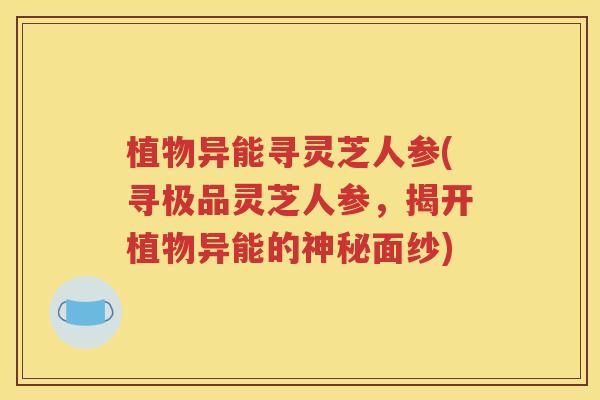 植物异能寻灵芝人参(寻极品灵芝人参，揭开植物异能的神秘面纱)