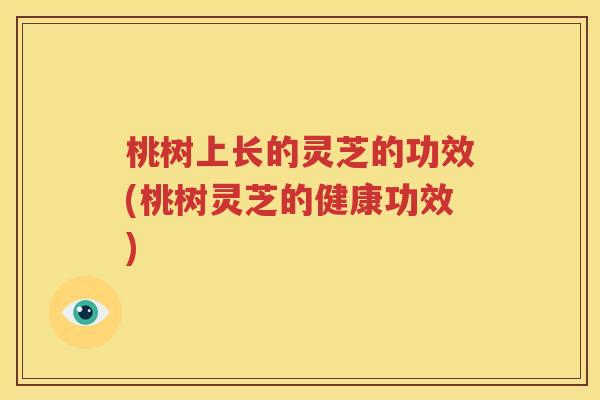 桃树上长的灵芝的功效(桃树灵芝的健康功效)