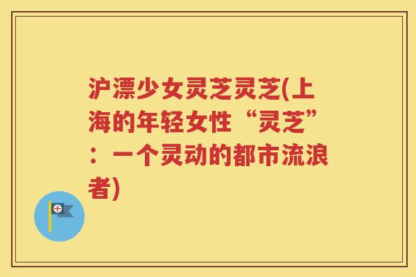 沪漂少女灵芝灵芝(上海的年轻女性“灵芝”：一个灵动的都市流浪者)